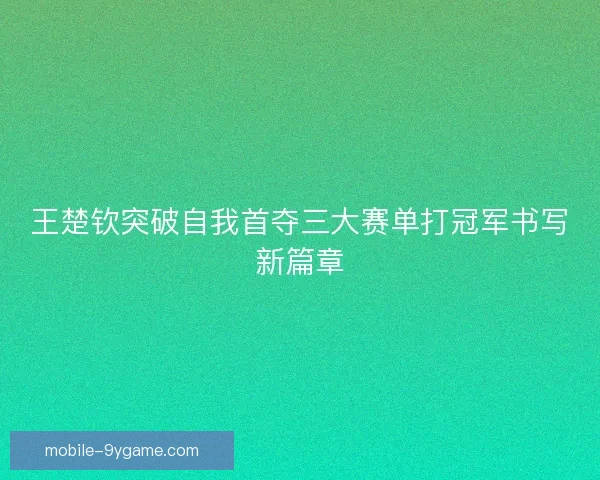 王楚钦突破自我首夺三大赛单打冠军书写新篇章