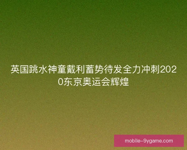 英国跳水神童戴利蓄势待发全力冲刺2020东京奥运会辉煌
