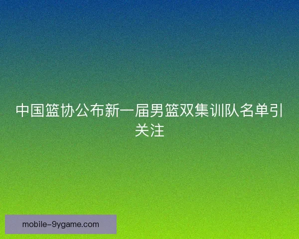 中国篮协公布新一届男篮双集训队名单引关注