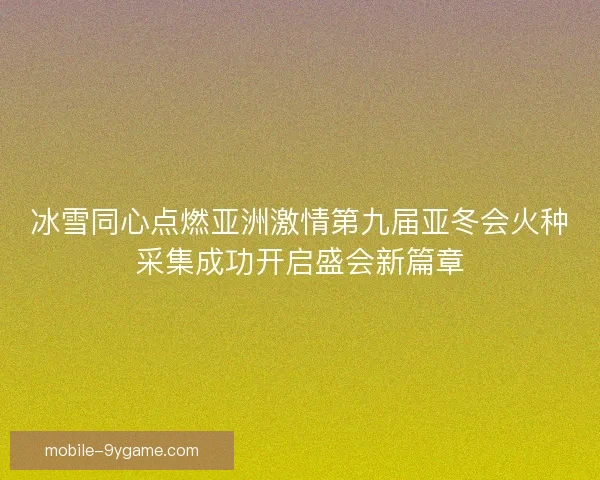 冰雪同心点燃亚洲激情第九届亚冬会火种采集成功开启盛会新篇章 冰雪同心点燃亚洲激情第九届亚冬会火种采集成功开启盛会新篇章