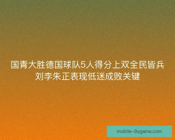 国青大胜德国球队5人得分上双全民皆兵刘李朱正表现低迷成败关键