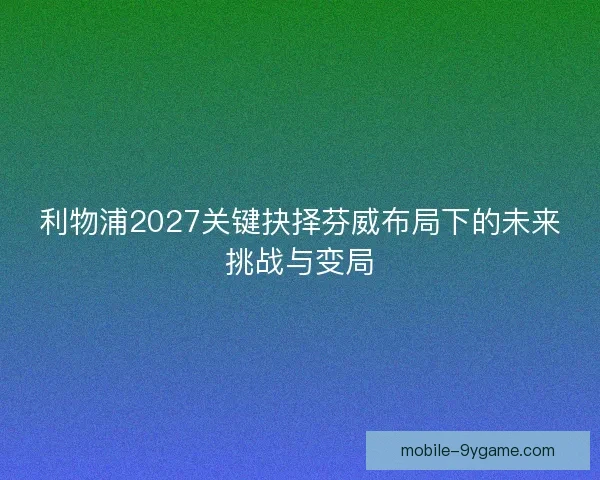 利物浦2027关键抉择芬威布局下的未来挑战与变局