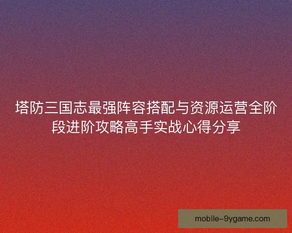塔防三国志最强阵容搭配与资源运营全阶段进阶攻略高手实战心得分享