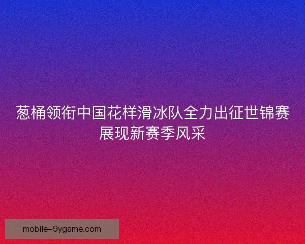 葱桶领衔中国花样滑冰队全力出征世锦赛展现新赛季风采