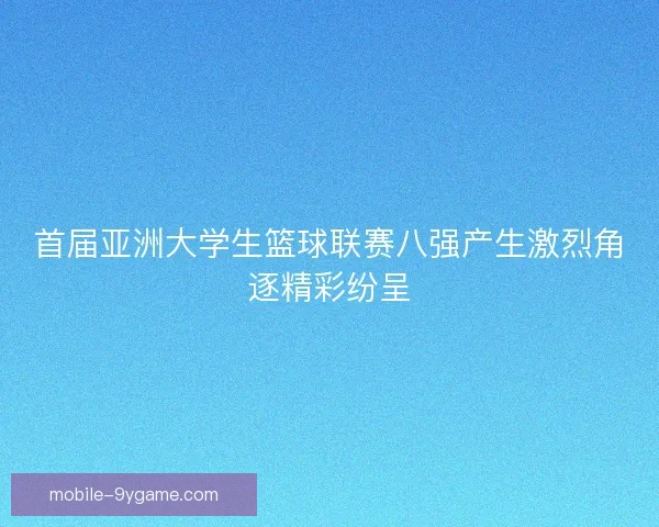 首届亚洲大学生篮球联赛八强产生激烈角逐精彩纷呈