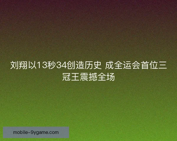 刘翔以13秒34创造历史 成全运会首位三冠王震撼全场
