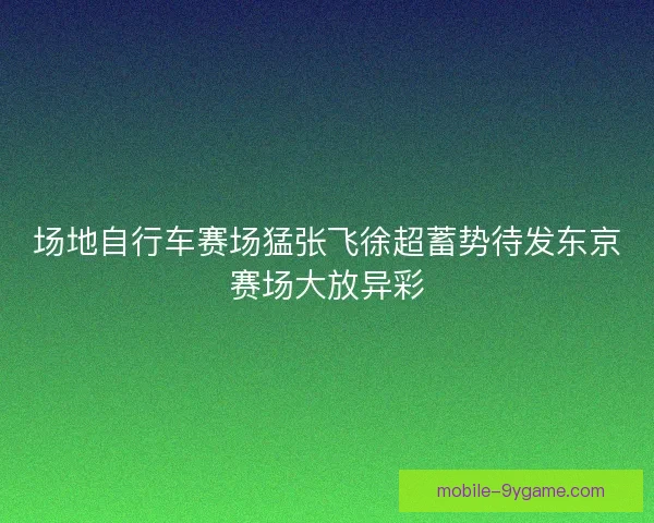 场地自行车赛场猛张飞徐超蓄势待发东京赛场大放异彩