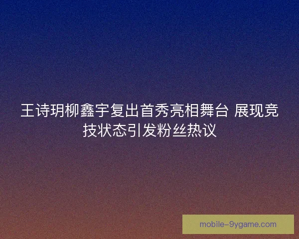 王诗玥柳鑫宇复出首秀亮相舞台 展现竞技状态引发粉丝热议