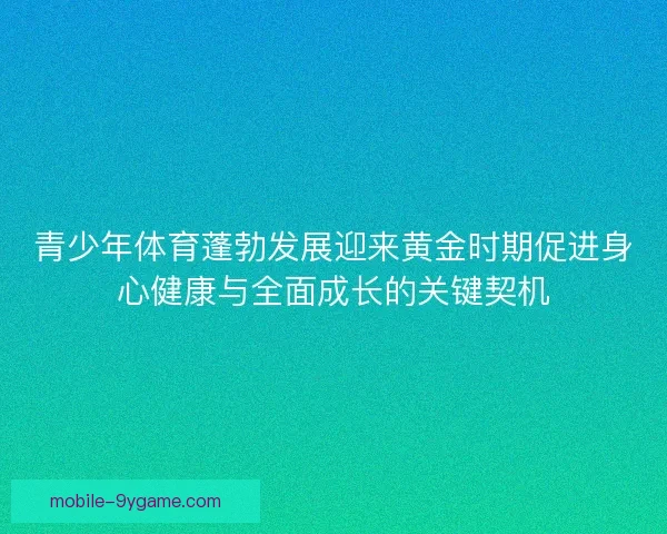 青少年体育蓬勃发展迎来黄金时期促进身心健康与全面成长的关键契机 青少年体育蓬勃发展迎来黄金时期促进身心健康与全面成长的关键契机