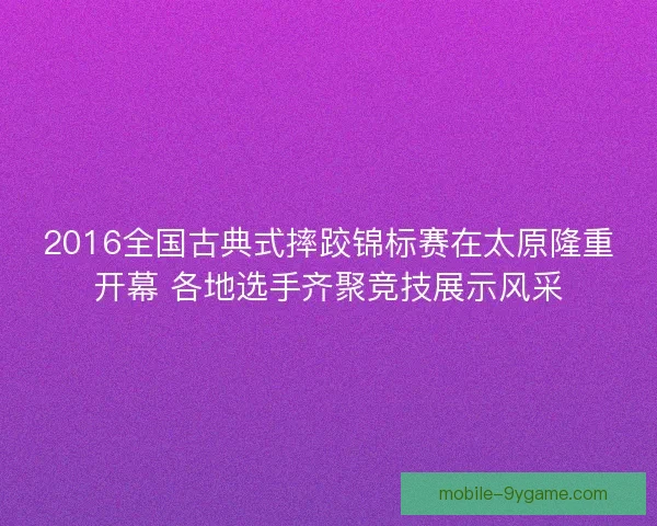 2016全国古典式摔跤锦标赛在太原隆重开幕 各地选手齐聚竞技展示风采 2016全国古典式摔跤锦标赛在太原隆重开幕 各地选手齐聚竞技展示风采
