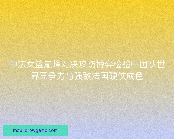 中法女篮巅峰对决攻防博弈检验中国队世界竞争力与强敌法国硬仗成色