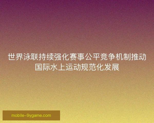 世界泳联持续强化赛事公平竞争机制推动国际水上运动规范化发展