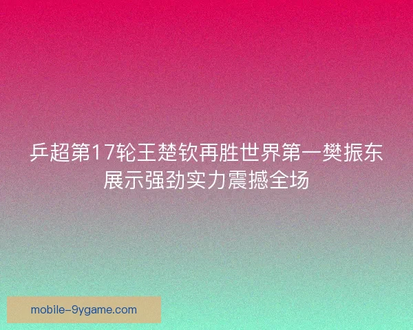 乒超第17轮王楚钦再胜世界第一樊振东展示强劲实力震撼全场